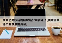 国家总局核名的区块链公司转让了[国家区块链产业发展委员会]